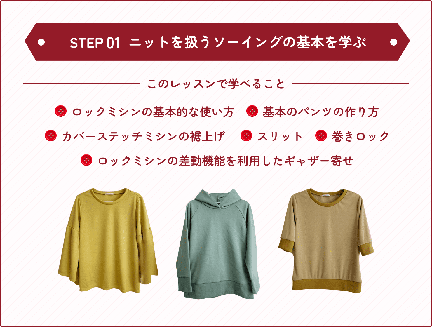 ステップ1、初級で学べることはロックミシンの基本的な使い方やニット生地の扱い方、裁断方法を学びます。そして、Tシャツやパンツの基本的な作り方を学び、カバーステッチミシンの裾上げ、スリットの作り方、巻きロックの方法、ロックミシンの差動機能を利用したギャザー寄せといったニットを扱うソーイングの基本を学びます。