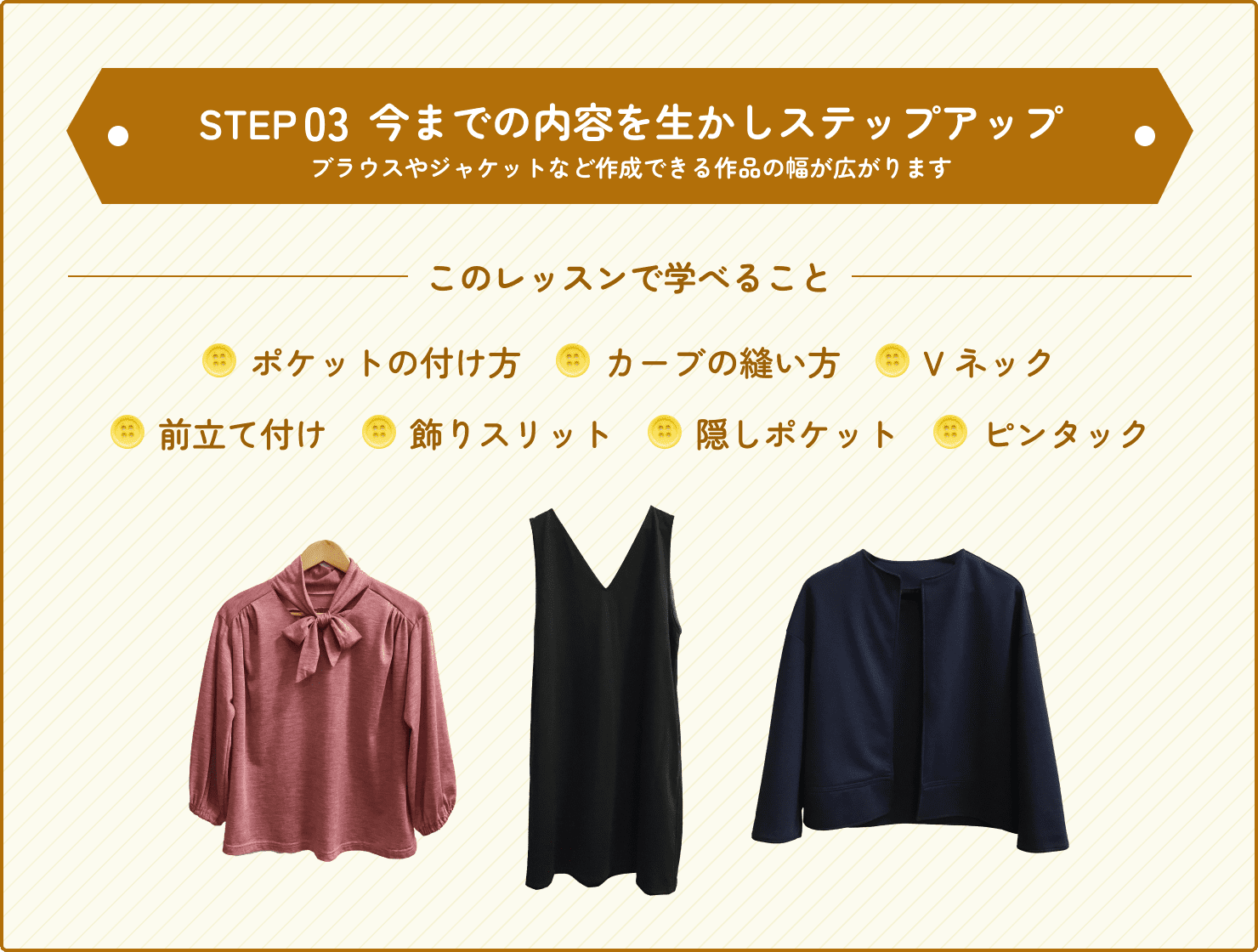 ステップ3、上級では今までの内容を活かしステップアップしていきます。ポケットのつけ方やカーブの縫い方、Vネックの縫い方、前立て付け、飾りスリット、隠しポケット、ピンタックといった技術を学ぶことでブラウスやジャケットなど、作成できる作品の幅が広がります。