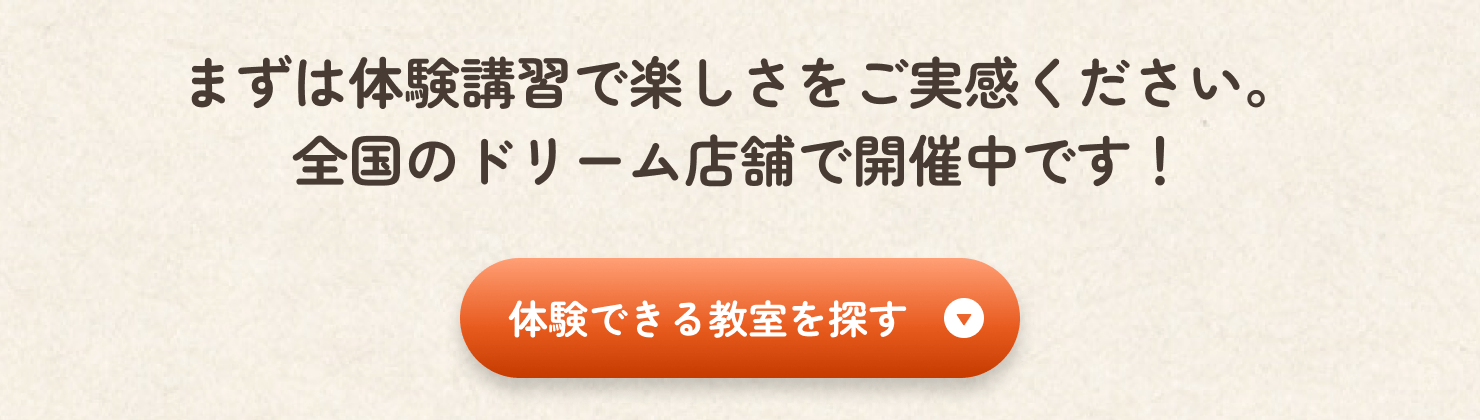 まずは体験教室で楽しさをご実感ください。全国のドリーム店舗で開催中です。「体験できる教室を探す」ボタンをクリックしてください。