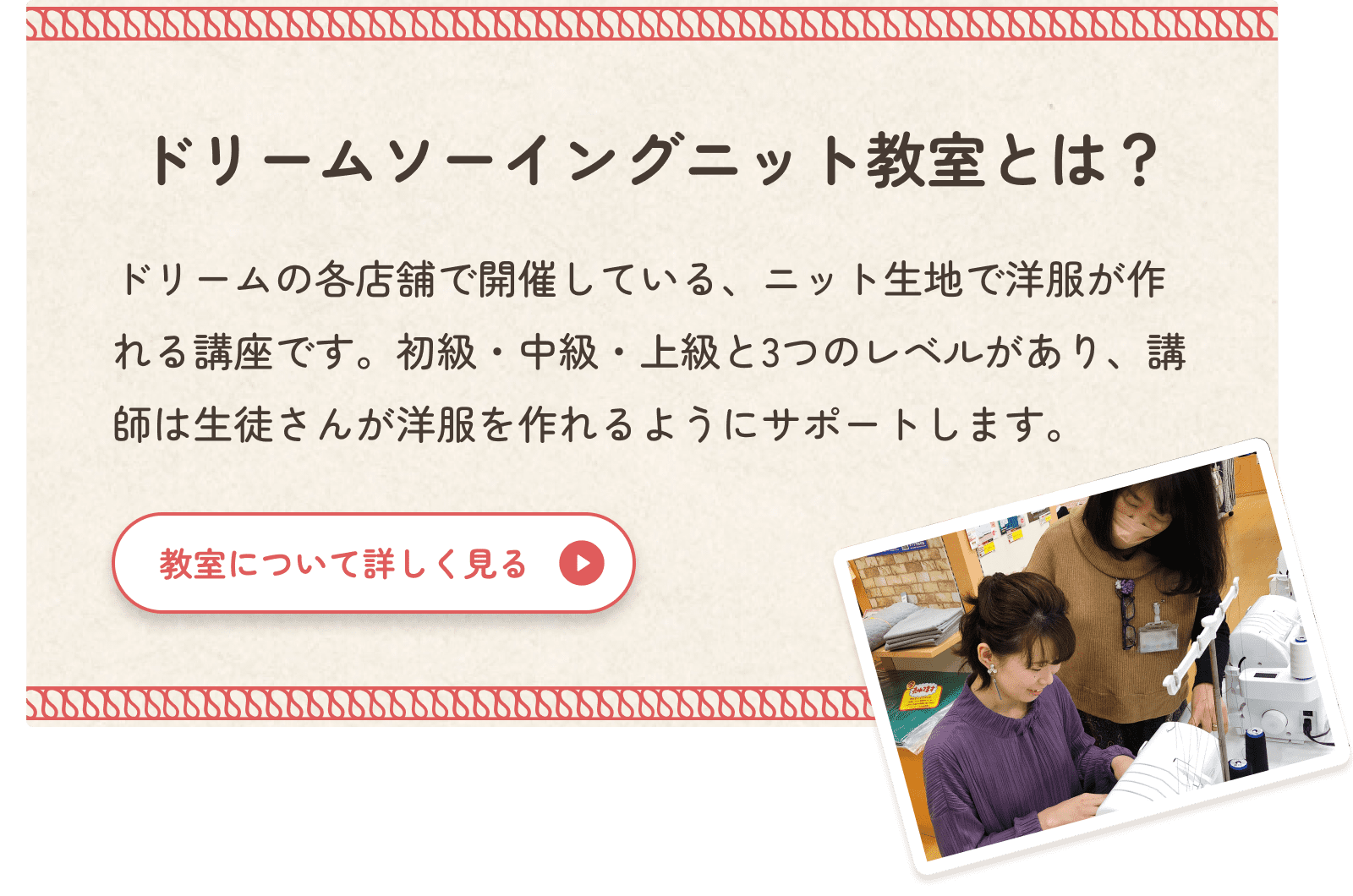 ドリームソーイングニット教室とはどんな教室かを説明します。手芸センタードリーム各店舗で開催しているニット生地で洋服が作れる講座です。初級・中級・上級の3つのレベルがあり、講師は生徒さんが洋服を作れるようにサポートします。教室についてより詳しく知りたい方は、「教室について詳しく見る」ボタンをクリックしてください。