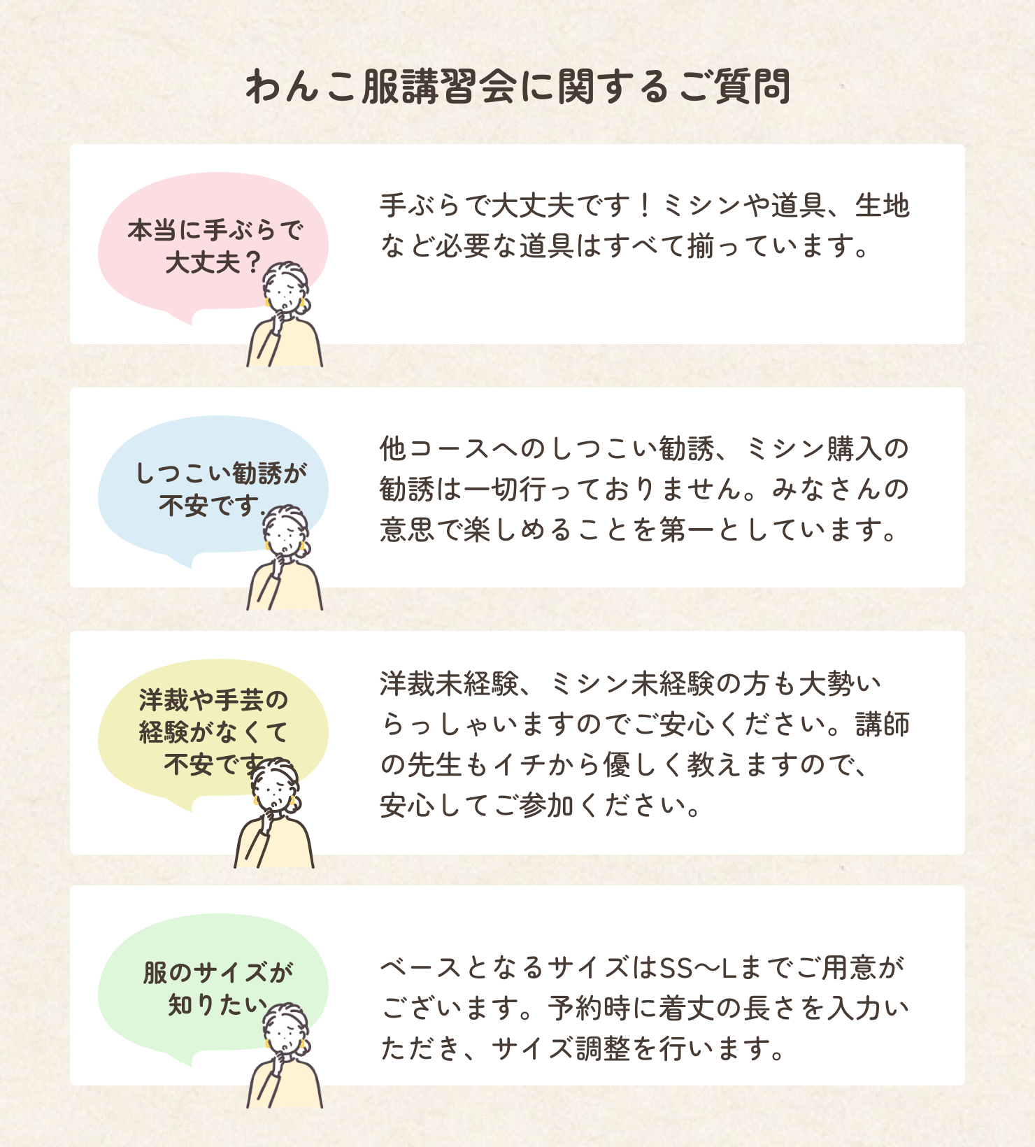 犬服ドッグウェア講習会に関するよくあるご質問を紹介します。質問は全部で4つ掲載されています。1つ目の質問は「本当に手ぶらで参加しても大丈夫か」です。これに関する回答は、「手ぶらで大丈夫です。ミシンや道具、生地など必要な道具はすべて揃っています。」です。2つ目の質問は「しつこい勧誘が不安」です。これに対する回答は「他コースへのしつこい勧誘、ミシン購入の勧誘は一切行っておりません。みなさんの意思で楽しめることを第一としています。」です。3つ目の質問は「洋裁や手芸の経験がなくて不安です」です。これに対する回答は「洋裁未経験、ミシン未経験の方も大勢いらっしゃいますのでご安心ください。講師の先生もイチから優しく教えるので、まずは体験教室からお越しください。」です。最後の質問は「作れる犬服のサイズが知りたい」です。これに対する回答は「犬服の完成サイズはSS～Lまでご用意がございます。予約時に着丈の長さを入力していただき、サイズ調整を行います。」です。