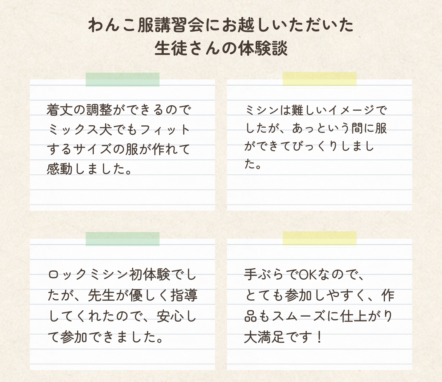 犬服ドッグウェア講習会に当日にお越しいただいた皆様の口コミをご紹介します。
着丈の調整ができるのでミックス犬でもフィットするサイズの服が作れて感動しました。
ミシンは難しいイメージでしたが、あっという間に服ができてびっくりしました。嬉しくて次回も参加したくなりました。
ロックミシン初体験でしたが、先生が優しく指導してくれたので、安心して参加できました。
手ぶらでOKなので、とても参加しやすく作品もスムーズに仕上がり大満足です。