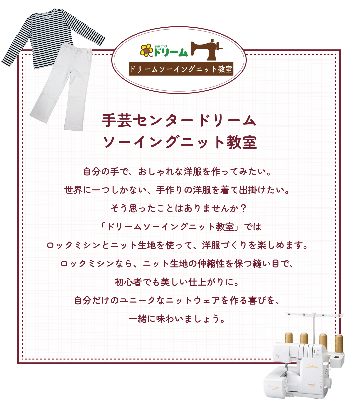 手芸センタードリームのドリームソーイングニット教室についてご紹介します。自分の手で、おしゃれな洋服を作ってみたい。世界に一つしかない、手作りの洋服を着て出掛けたい。そう思ったことはありませんか？「ドリームソーイングニット教室 By 山田ルリ子」ではロックミシンとニット生地を使って、洋服づくりを楽しめます。ロックミシンなら、ニット生地の伸縮性を保つ縫い目で、 初心者でも美しい仕上がりに。自分だけのユニークなニットウェアを作る喜びを、一緒に味わいましょう。